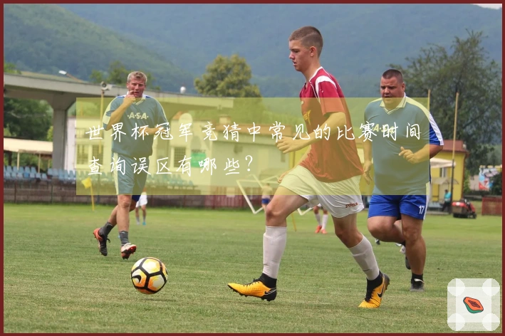 世界杯冠军竞猜中常见的比赛时间查询误区有哪些？