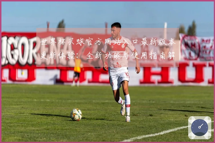 世界杯买球官方网站入口最新版本更新体验：全新功能与使用指南解析