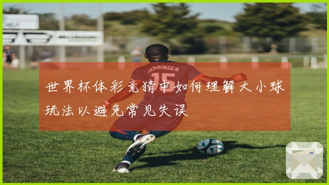 世界杯体彩竞猜中如何理解大小球玩法以避免常见失误
