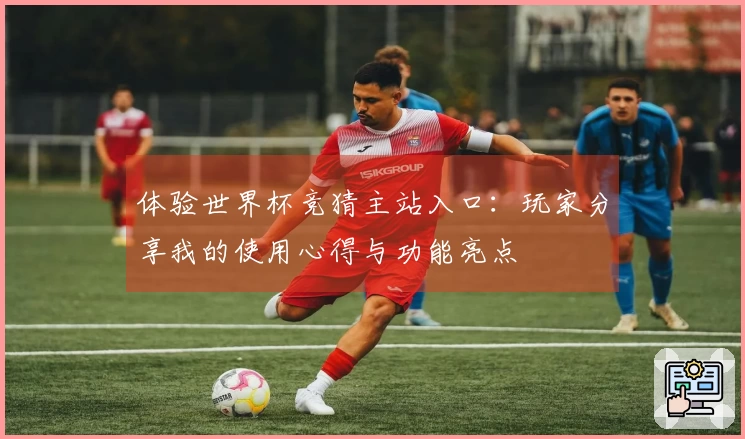 体验世界杯竞猜主站入口：玩家分享我的使用心得与功能亮点