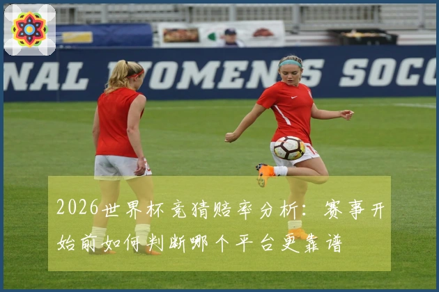 2026世界杯竞猜赔率分析：赛事开始前如何判断哪个平台更靠谱