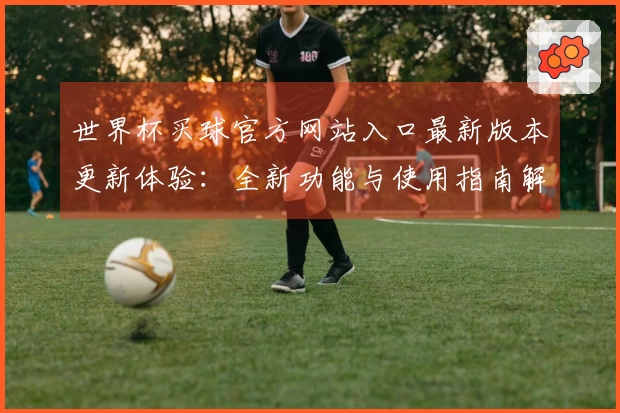 世界杯买球官方网站入口最新版本更新体验：全新功能与使用指南解析